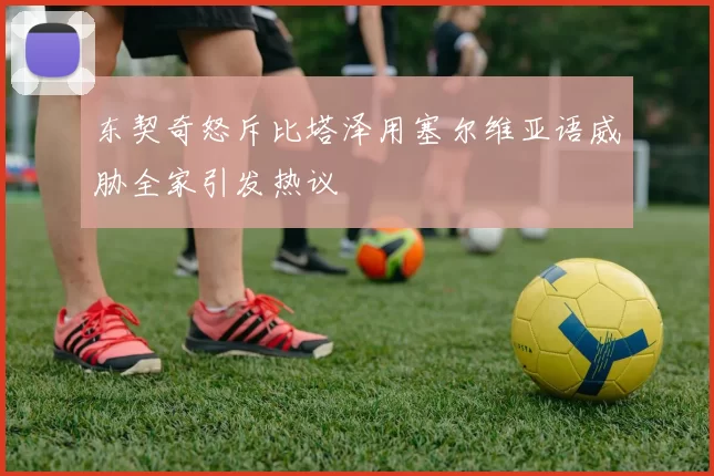 东契奇怒斥比塔泽用塞尔维亚语威胁全家引发热议