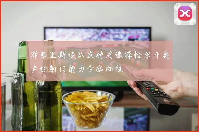 邓弗里斯谈队友特质选择恰尔汗奥卢的射门能力令我向往