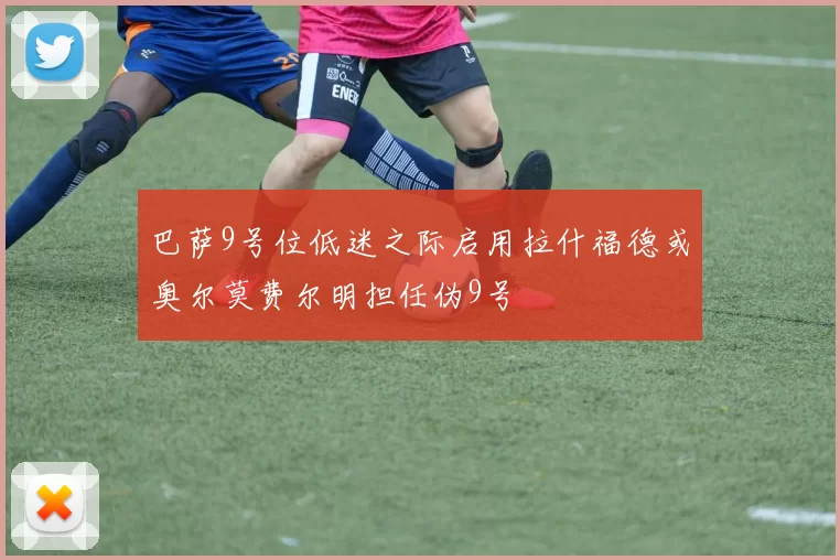 巴萨9号位低迷之际启用拉什福德或奥尔莫费尔明担任伪9号