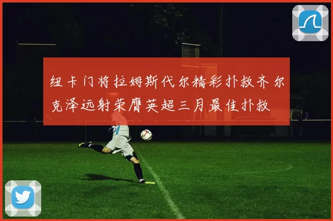 纽卡门将拉姆斯代尔精彩扑救齐尔克泽远射荣膺英超三月最佳扑救