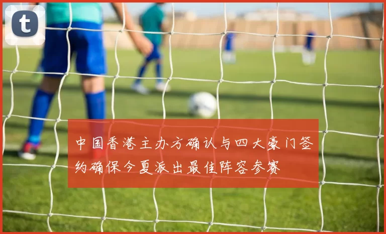 中国香港主办方确认与四大豪门签约确保今夏派出最佳阵容参赛