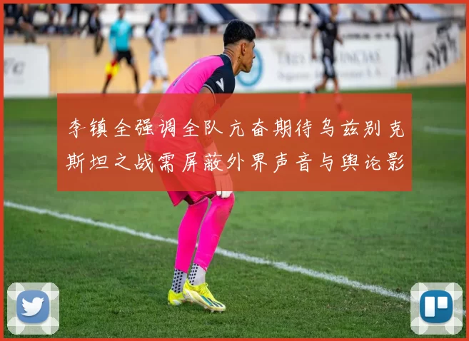 李镇全强调全队亢奋期待乌兹别克斯坦之战需屏蔽外界声音与舆论影响