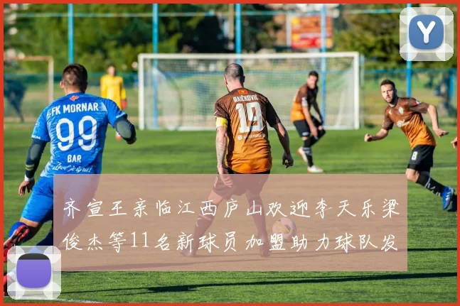 齐宣王亲临江西庐山欢迎李天乐梁俊杰等11名新球员加盟助力球队发展