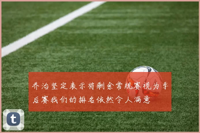 乔治坚定表示将剩余常规赛视为季后赛我们的排名依然令人满意
