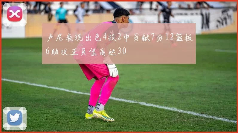 卢尼表现出色4投2中贡献7分12篮板6助攻正负值高达30