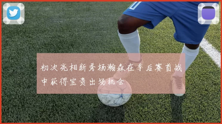 初次亮相新秀杨瀚森在季后赛首战中获得宝贵出场机会
