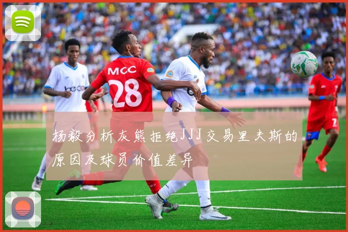 杨毅分析灰熊拒绝JJJ交易里夫斯的原因及球员价值差异