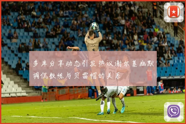 多库分享动态引发热议谢尔基幽默调侃教练与贝雷帽的关系