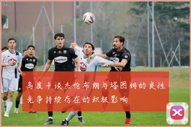 乌度卡谈杰伦布朗与塔图姆的良性竞争持续存在的积极影响