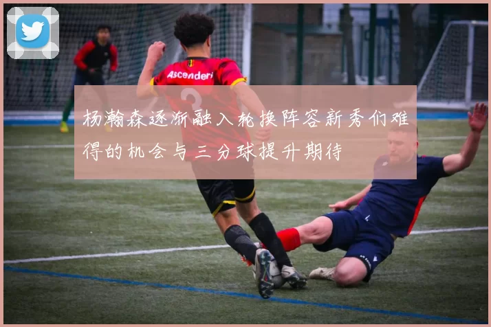 杨瀚森逐渐融入轮换阵容新秀们难得的机会与三分球提升期待