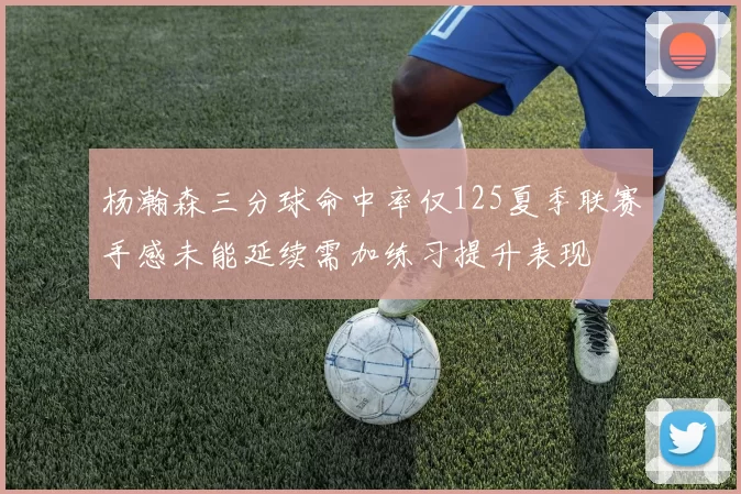 杨瀚森三分球命中率仅125夏季联赛手感未能延续需加练习提升表现