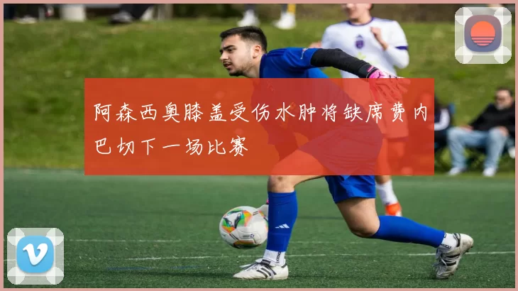 阿森西奥膝盖受伤水肿将缺席费内巴切下一场比赛
