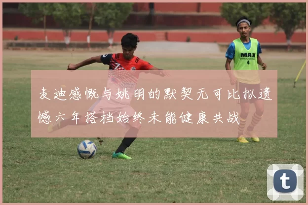 麦迪感慨与姚明的默契无可比拟遗憾六年搭档始终未能健康共战